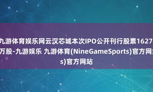 九游体育娱乐网云汉芯城本次IPO公开刊行股票1627.9万股-九游娱乐 九游体育(NineGameSports)官方网站