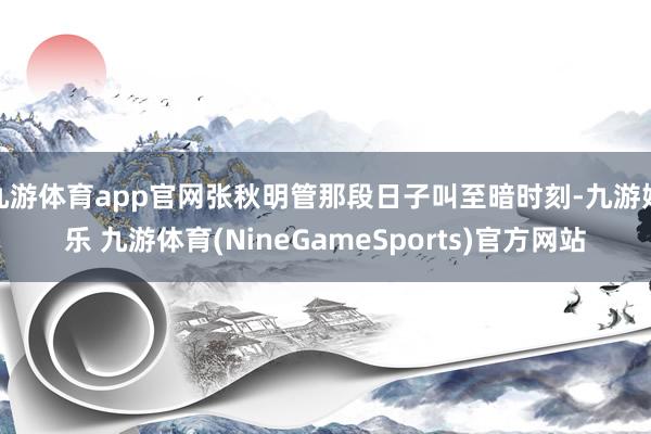 九游体育app官网张秋明管那段日子叫至暗时刻-九游娱乐 九游体育(NineGameSports)官方网站