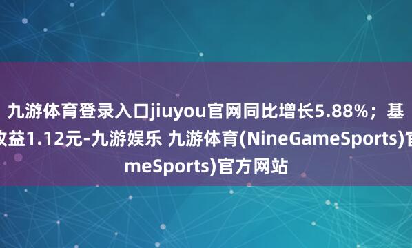 九游体育登录入口jiuyou官网同比增长5.88%；基本每股收益1.12元-九游娱乐 九游体育(NineGameSports)官方网站