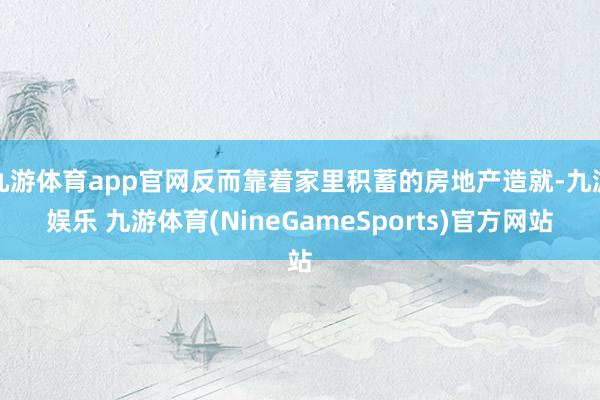 九游体育app官网反而靠着家里积蓄的房地产造就-九游娱乐 九游体育(NineGameSports)官方网站