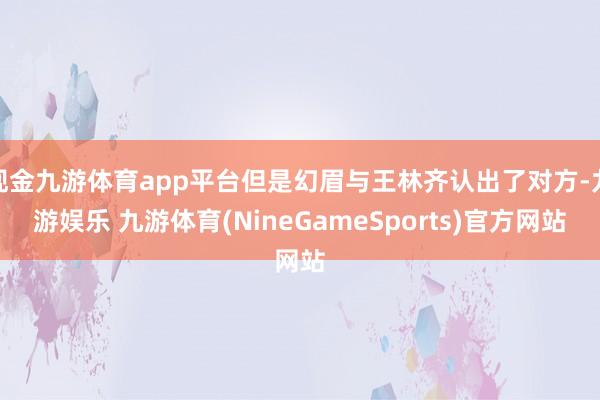 现金九游体育app平台但是幻眉与王林齐认出了对方-九游娱乐 九游体育(NineGameSports)官方网站