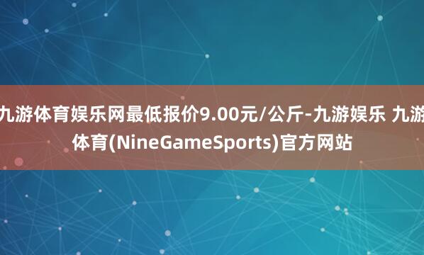 九游体育娱乐网最低报价9.00元/公斤-九游娱乐 九游体育(NineGameSports)官方网站