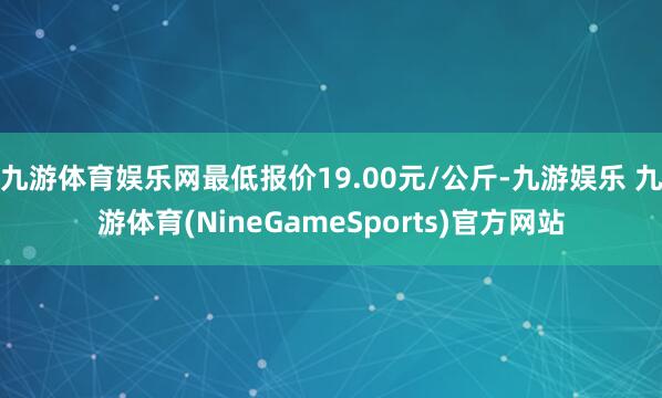 九游体育娱乐网最低报价19.00元/公斤-九游娱乐 九游体育(NineGameSports)官方网站