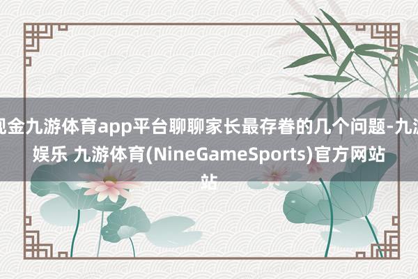 现金九游体育app平台聊聊家长最存眷的几个问题-九游娱乐 九游体育(NineGameSports)官方网站