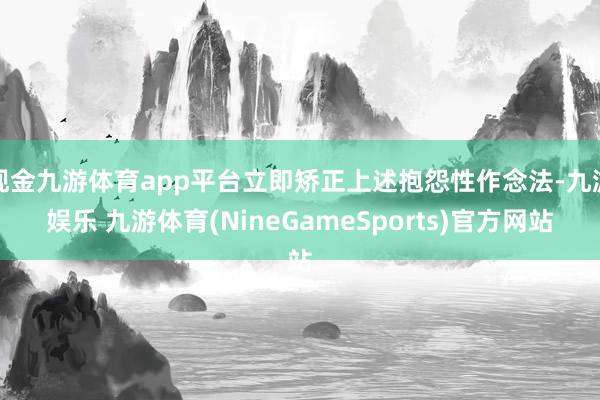 现金九游体育app平台立即矫正上述抱怨性作念法-九游娱乐 九游体育(NineGameSports)官方网站