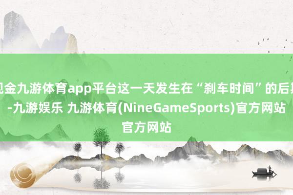 现金九游体育app平台这一天发生在“刹车时间”的后期-九游娱乐 九游体育(NineGameSports)官方网站
