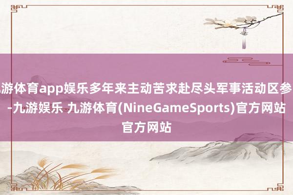 九游体育app娱乐多年来主动苦求赴尽头军事活动区参战-九游娱乐 九游体育(NineGameSports)官方网站