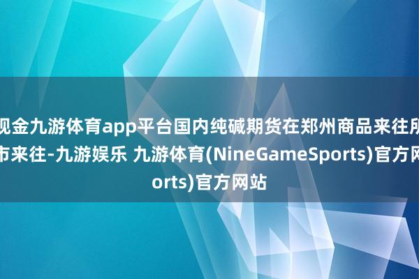 现金九游体育app平台国内纯碱期货在郑州商品来往所上市来往-九游娱乐 九游体育(NineGameSports)官方网站