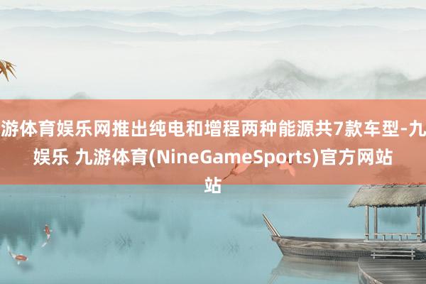 九游体育娱乐网推出纯电和增程两种能源共7款车型-九游娱乐 九游体育(NineGameSports)官方网站