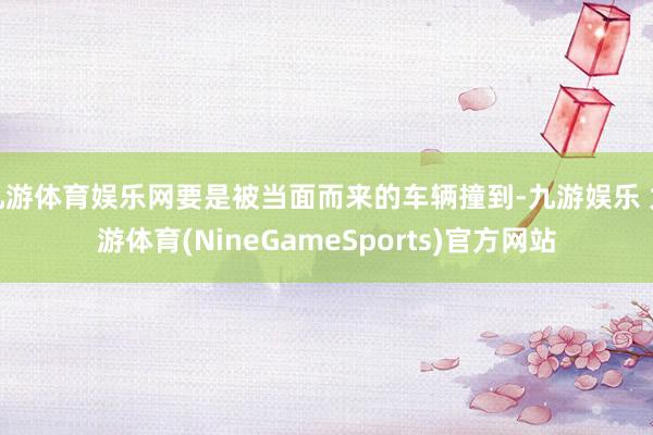 九游体育娱乐网要是被当面而来的车辆撞到-九游娱乐 九游体育(NineGameSports)官方网站