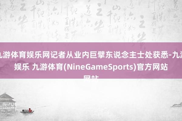九游体育娱乐网记者从业内巨擘东说念主士处获悉-九游娱乐 九游体育(NineGameSports)官方网站