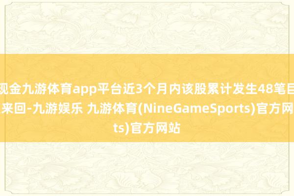 现金九游体育app平台近3个月内该股累计发生48笔巨额来回-九游娱乐 九游体育(NineGameSports)官方网站
