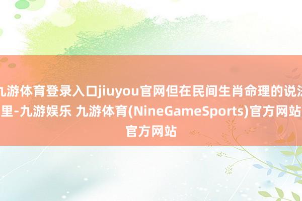 九游体育登录入口jiuyou官网但在民间生肖命理的说法里-九游娱乐 九游体育(NineGameSports)官方网站