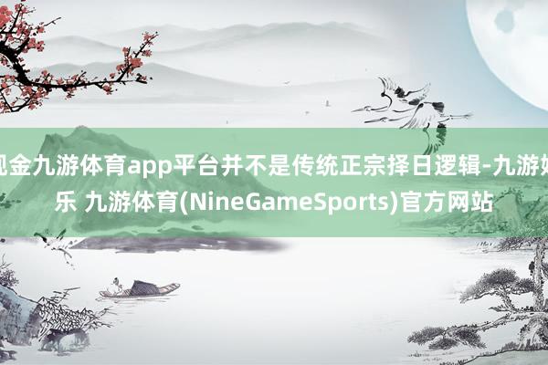 现金九游体育app平台并不是传统正宗择日逻辑-九游娱乐 九游体育(NineGameSports)官方网站