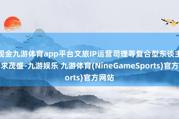 现金九游体育app平台文旅IP运营司理等复合型东谈主才需求茂盛-九游娱乐 九游体育(NineGameSports)官方网站