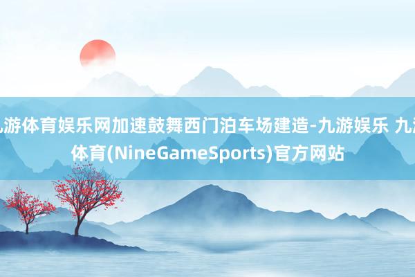 九游体育娱乐网加速鼓舞西门泊车场建造-九游娱乐 九游体育(NineGameSports)官方网站