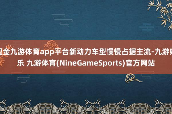 现金九游体育app平台新动力车型慢慢占据主流-九游娱乐 九游体育(NineGameSports)官方网站