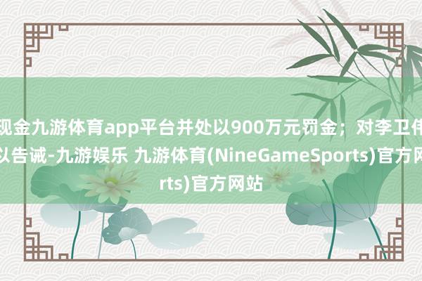 现金九游体育app平台并处以900万元罚金;对李卫伟给以告诫-九游娱乐 九游体育(NineGameSports)官方网站
