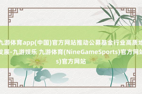 九游体育app(中国)官方网站推动公募基金行业高质地发展-九游娱乐 九游体育(NineGameSports)官方网站