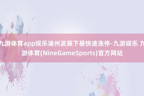 九游体育app娱乐漳州发展下昼快速涨停-九游娱乐 九游体育(NineGameSports)官方网站