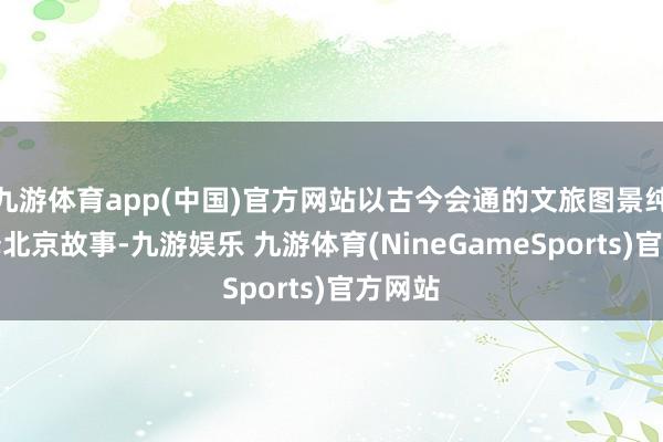 九游体育app(中国)官方网站以古今会通的文旅图景纯真评释北京故事-九游娱乐 九游体育(NineGameSports)官方网站