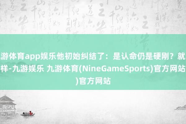 九游体育app娱乐他初始纠结了：是认命仍是硬刚？就这样-九游娱乐 九游体育(NineGameSports)官方网站