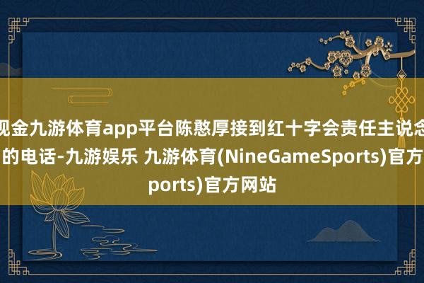 现金九游体育app平台陈憨厚接到红十字会责任主说念主员的电话-九游娱乐 九游体育(NineGameSports)官方网站