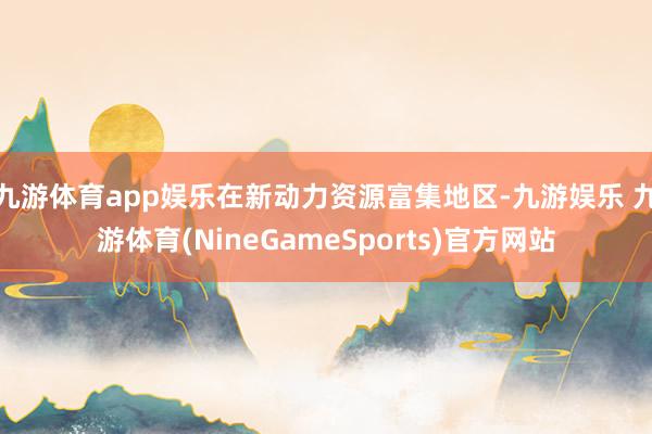 九游体育app娱乐在新动力资源富集地区-九游娱乐 九游体育(NineGameSports)官方网站