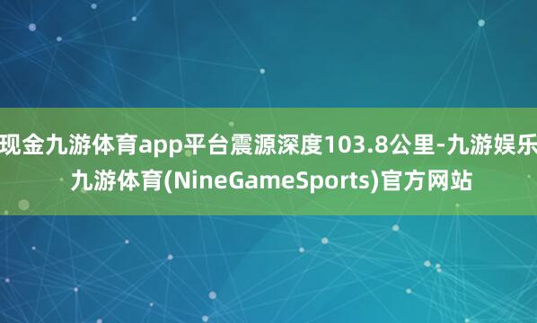 现金九游体育app平台震源深度103.8公里-九游娱乐 九游体育(NineGameSports)官方网站
