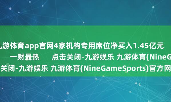 九游体育app官网4家机构专用席位净买入1.45亿元    827  06-26 16:45     一财最热      点击关闭-九游娱乐 九游体育(NineGameSports)官方网站