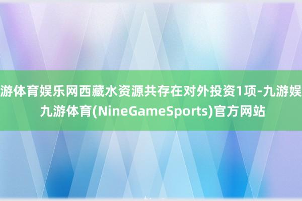 九游体育娱乐网西藏水资源共存在对外投资1项-九游娱乐 九游体育(NineGameSports)官方网站