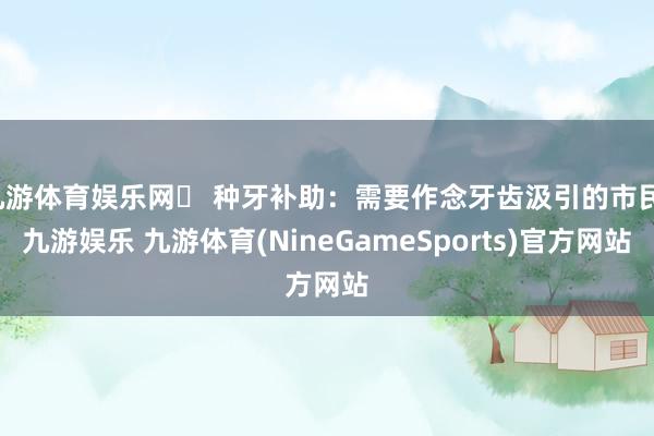 九游体育娱乐网☑ 种牙补助：需要作念牙齿汲引的市民-九游娱乐 九游体育(NineGameSports)官方网站