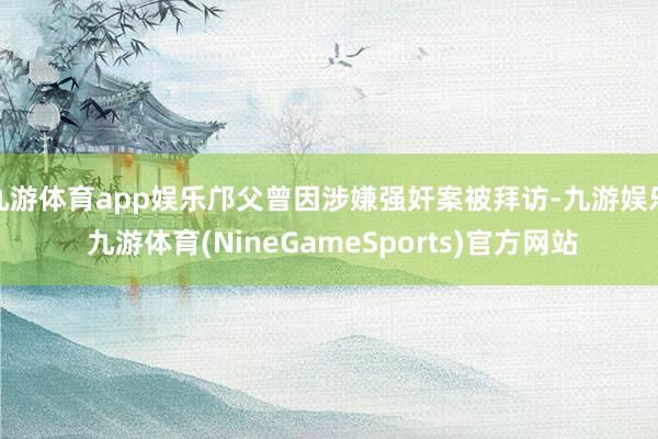 九游体育app娱乐邝父曾因涉嫌强奸案被拜访-九游娱乐 九游体育(NineGameSports)官方网站