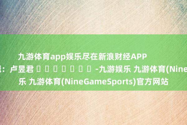 九游体育app娱乐尽在新浪财经APP            						职守剪辑：卢昱君 							-九游娱乐 九游体育(NineGameSports)官方网站