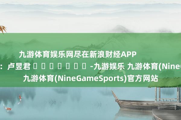 九游体育娱乐网尽在新浪财经APP 职守裁剪:卢昱君 -九游娱乐 九游体育(NineGameSports)官方网站