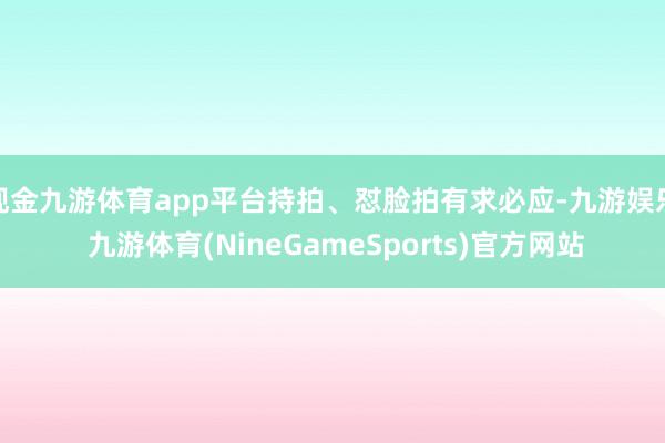 现金九游体育app平台持拍、怼脸拍有求必应-九游娱乐 九游体育(NineGameSports)官方网站