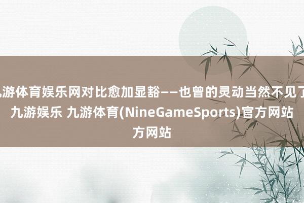 九游体育娱乐网对比愈加显豁——也曾的灵动当然不见了-九游娱乐 九游体育(NineGameSports)官方网站