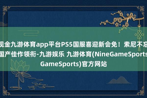 现金九游体育app平台PS5国服喜迎新会免！索尼不忘国内玩家 国产佳作领衔-九游娱乐 九游体育(NineGameSports)官方网站