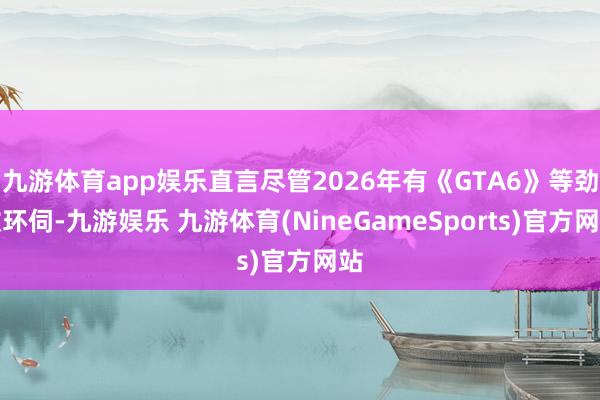 九游体育app娱乐直言尽管2026年有《GTA6》等劲敌环伺-九游娱乐 九游体育(NineGameSports)官方网站