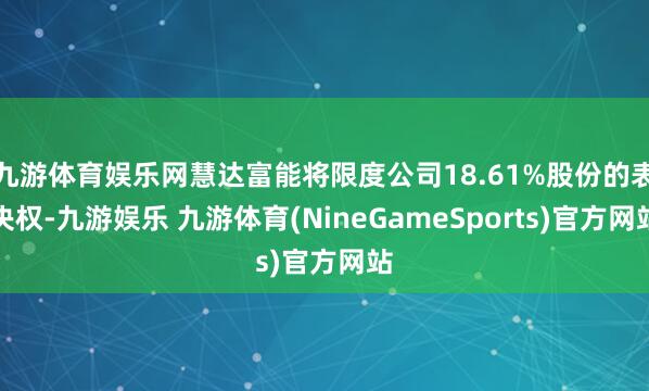九游体育娱乐网慧达富能将限度公司18.61%股份的表决权-九游娱乐 九游体育(NineGameSports)官方网站