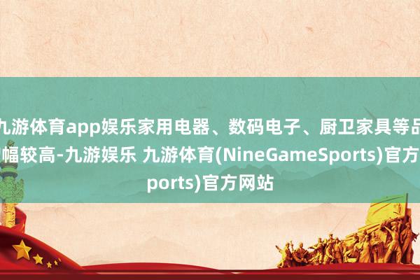 九游体育app娱乐家用电器、数码电子、厨卫家具等品类增幅较高-九游娱乐 九游体育(NineGameSports)官方网站