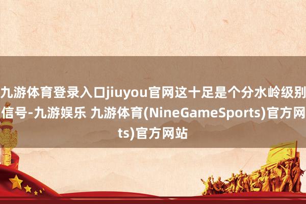 九游体育登录入口jiuyou官网这十足是个分水岭级别的信号-九游娱乐 九游体育(NineGameSports)官方网站