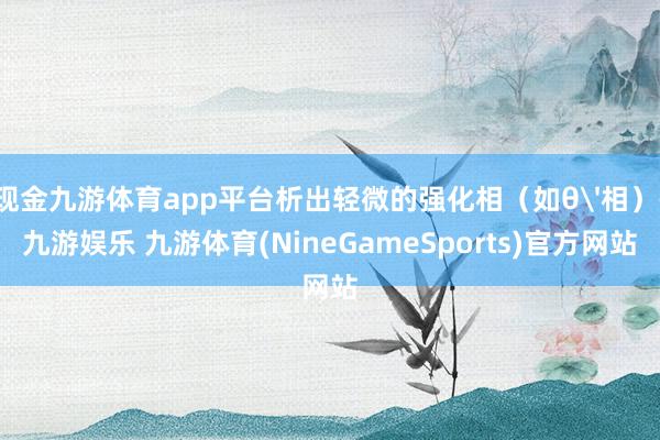 现金九游体育app平台析出轻微的强化相（如θ'相）-九游娱乐 九游体育(NineGameSports)官方网站