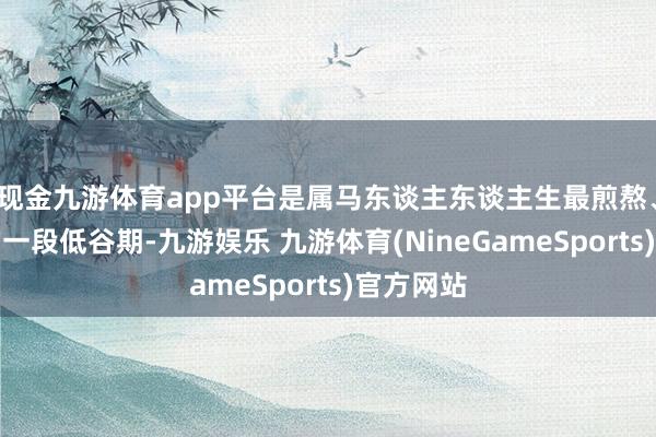 现金九游体育app平台是属马东谈主东谈主生最煎熬、最袭击的一段低谷期-九游娱乐 九游体育(NineGameSports)官方网站