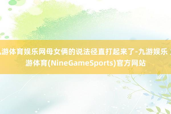 九游体育娱乐网母女俩的说法径直打起来了-九游娱乐 九游体育(NineGameSports)官方网站