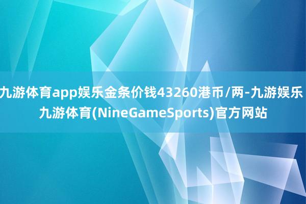 九游体育app娱乐金条价钱43260港币/两-九游娱乐 九游体育(NineGameSports)官方网站