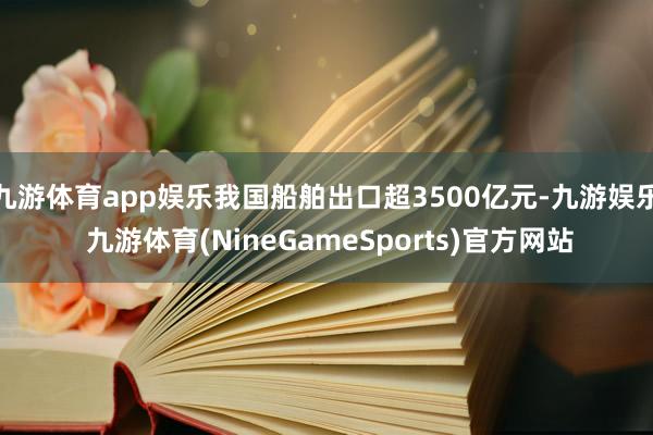 九游体育app娱乐我国船舶出口超3500亿元-九游娱乐 九游体育(NineGameSports)官方网站