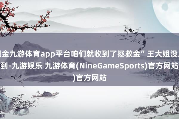 现金九游体育app平台咱们就收到了拯救金”王大姐没思到-九游娱乐 九游体育(NineGameSports)官方网站
