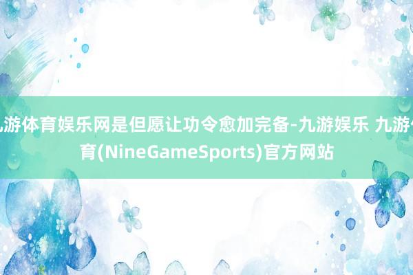 九游体育娱乐网是但愿让功令愈加完备-九游娱乐 九游体育(NineGameSports)官方网站