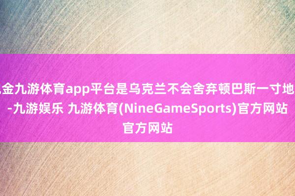 现金九游体育app平台是乌克兰不会舍弃顿巴斯一寸地盘-九游娱乐 九游体育(NineGameSports)官方网站